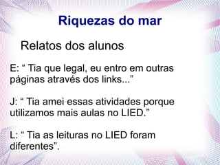 Riquezas do mar
Relatos dos alunos
E: “ Tia que legal, eu entro em outras
páginas através dos links...”
J: “ Tia amei essas atividades porque
utilizamos mais aulas no LIED.”
L: “ Tia as leituras no LIED foram
diferentes”.

 