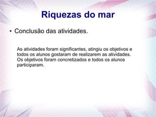 Riquezas do mar
●

Conclusão das atividades.
As atividades foram significantes, atingiu os objetivos e
todos os alunos gostaram de realizarem as atividades.
Os objetivos foram concretizados e todos os alunos
participaram.

 