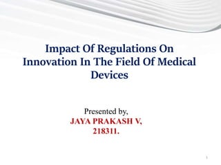 Presented by,
JAYA PRAKASH V,
218311.
Impact Of Regulations On
Innovation In The Field Of Medical
Devices
1
 