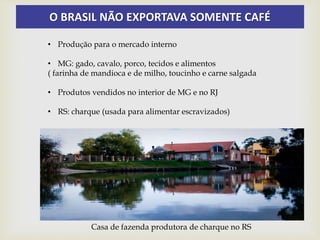 O BRASIL NÃO EXPORTAVA SOMENTE CAFÉ
• Produção para o mercado interno
• MG: gado, cavalo, porco, tecidos e alimentos
( farinha de mandioca e de milho, toucinho e carne salgada
• Produtos vendidos no interior de MG e no RJ
• RS: charque (usada para alimentar escravizados)
Casa de fazenda produtora de charque no RS
 