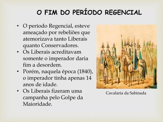 • O período Regencial, esteve
ameaçado por rebeliões que
atemorizava tanto Liberais
quanto Conservadores.
• Os Liberais acreditavam
somente o imperador daria
fim a desordem.
• Porém, naquela época (1840),
o imperador tinha apenas 14
anos de idade.
• Os Liberais fizeram uma
campanha pelo Golpe da
Maioridade.
Cavalaria da Sabinada
O FIM DO PERÍODO REGENCIAL
 