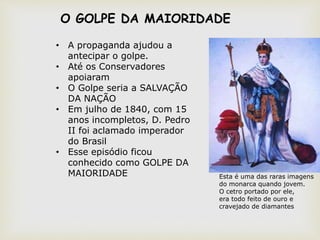 • A propaganda ajudou a
antecipar o golpe.
• Até os Conservadores
apoiaram
• O Golpe seria a SALVAÇÃO
DA NAÇÃO
• Em julho de 1840, com 15
anos incompletos, D. Pedro
II foi aclamado imperador
do Brasil
• Esse episódio ficou
conhecido como GOLPE DA
MAIORIDADE Esta é uma das raras imagens
do monarca quando jovem.
O cetro portado por ele,
era todo feito de ouro e
cravejado de diamantes
O GOLPE DA MAIORIDADE
 