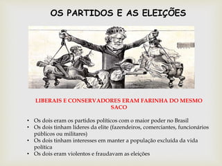 LIBERAIS E CONSERVADORES ERAM FARINHA DO MESMO
SACO
• Os dois eram os partidos políticos com o maior poder no Brasil
• Os dois tinham líderes da elite (fazendeiros, comerciantes, funcionários
públicos ou militares)
• Os dois tinham interesses em manter a população excluída da vida
política
• Os dois eram violentos e fraudavam as eleições
OS PARTIDOS E AS ELEIÇÕES
 