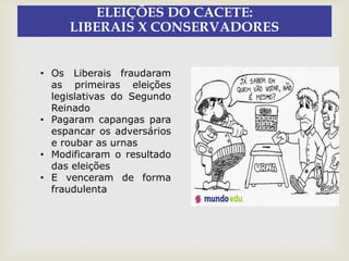 ELEIÇÕES DO CACETE:
LIBERAIS X CONSERVADORES
• Os Liberais fraudaram
as primeiras eleições
legislativas do Segundo
Reinado
• Pagaram capangas para
espancar os adversários
e roubar as urnas
• Modificaram o resultado
das eleições
• E venceram de forma
fraudulenta
 
