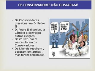 OS CONSERVADORES NÃO GOSTARAM!
• Os Conservadores
pressionaram D. Pedro
II
• D. Pedro II dissolveu a
Câmara e convocou
outras eleições
• Desta vez, quem
venceu foram os
Conservadores
• Os Liberais reagiram ,
pegaram em armas ,
mas foram derrotados
 