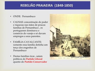 REBELIÃO PRAIAEIRA (1848-1850)
• ONDE: Pernambuco
• CAUSAS: concentração de poder
e riquezas nas mãos de poucas
famílias de Pernambuco , os
portugueses dominava o
comércio do varejo e só davam
empregos a seus parentes.
• FAMÍLIA CAVALCANTE:
somente essa família detinha um
terço dos engenhos de
Pernambuco
• Destas famílias ricas , saíam
políticos do Partido Liberal
quanto do Partido Conservador
 