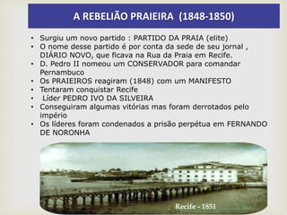 A REBELIÃO PRAIEIRA (1848-1850)
• Surgiu um novo partido : PARTIDO DA PRAIA (elite)
• O nome desse partido é por conta da sede de seu jornal ,
DIÁRIO NOVO, que ficava na Rua da Praia em Recife.
• D. Pedro II nomeou um CONSERVADOR para comandar
Pernambuco
• Os PRAIEIROS reagiram (1848) com um MANIFESTO
• Tentaram conquistar Recife
• Líder PEDRO IVO DA SILVEIRA
• Conseguiram algumas vitórias mas foram derrotados pelo
império
• Os líderes foram condenados a prisão perpétua em FERNANDO
DE NORONHA
Recife - 1851
 