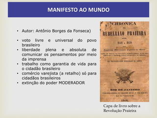 MANIFESTO AO MUNDO
• Autor: Antônio Borges da Fonseca)
• voto livre e universal do povo
brasileiro
• liberdade plena e absoluta de
comunicar os pensamentos por meio
da imprensa
• trabalho como garantia de vida para
o cidadão brasileiro
• comércio varejista (a retalho) só para
cidadãos brasileiros
• extinção do poder MODERADOR
Capa de livro sobre a
Revolução Praieira
 