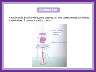 Sublimação
A sublimação é aplicável quando apenas um dos componentes da mistura
é sublimável. É como se purifica o iodo.
 