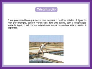Cristalização
É um processo físico que serve para separar e purificar sólidos. A água do
mar, por exemplo, contém vários sais. Em uma salina, com a evaporação
lenta da água, o sal comum cristaliza-se antes dos outros sais e, assim, é
separado.
 