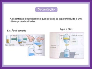 Decantação
A decantação é o processo no qual as fases se separam devido a uma
diferença de densidades.
Ex.: Água barrenta
Água e óleo
 