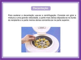 Decantação
Para acelerar a decantação usa-se a centrifugação. Consiste em girar a
mistura a uma grande velocidade, a parte mais densa deposita-se no fundo
do recipiente e a parte menos densa concentra-se na parte superior.
 