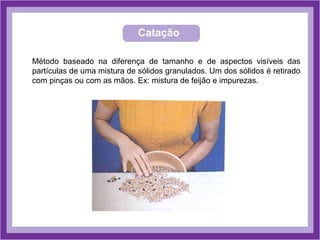 Catação
Método baseado na diferença de tamanho e de aspectos visíveis das
partículas de uma mistura de sólidos granulados. Um dos sólidos é retirado
com pinças ou com as mãos. Ex: mistura de feijão e impurezas.
 