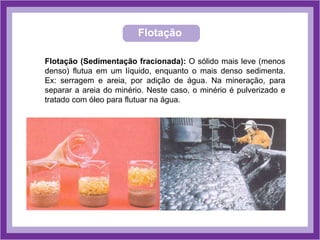 Flotação
Flotação (Sedimentação fracionada): O sólido mais leve (menos
denso) flutua em um líquido, enquanto o mais denso sedimenta.
Ex: serragem e areia, por adição de água. Na mineração, para
separar a areia do minério. Neste caso, o minério é pulverizado e
tratado com óleo para flutuar na água.
 