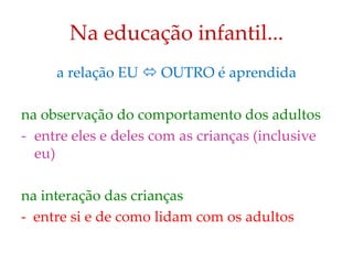 Na educação infantil...
a relação EU  OUTRO é aprendida
na observação do comportamento dos adultos
- entre eles e deles com as crianças (inclusive
eu)
na interação das crianças
- entre si e de como lidam com os adultos
 