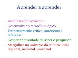 Aprender a aprender
- Adquirir conhecimento
- Desenvolver o raciocínio lógico
- Ter pensamento crítico, autônomo e
reflexivo
- Despertar a vontade de saber e pesquisar
- Mergulhar no universo da cultura: local,
regional, nacional, universal
 