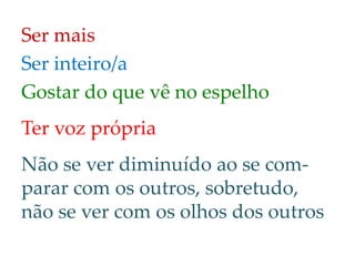 Ser mais
Ser inteiro/a
Gostar do que vê no espelho
Ter voz própria
Não se ver diminuído ao se com-
parar com os outros, sobretudo,
não se ver com os olhos dos outros
 