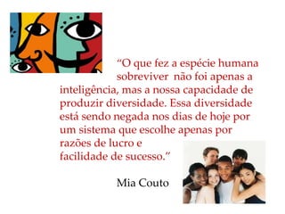 “O que fez a espécie humana
sobreviver não foi apenas a
inteligência, mas a nossa capacidade de
produzir diversidade. Essa diversidade
está sendo negada nos dias de hoje por
um sistema que escolhe apenas por
razões de lucro e
facilidade de sucesso.”
Mia Couto
 