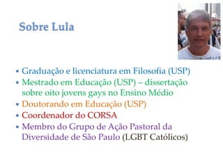  Graduação e licenciatura em Filosofia (USP)
 Mestrado em Educação (USP) – dissertação
sobre oito jovens gays no Ensino Médio
 Doutorando em Educação (USP)
 Coordenador do CORSA
 Membro do Grupo de Ação Pastoral da
Diversidade de São Paulo (LGBT Católicos)
Sobre Lula
 