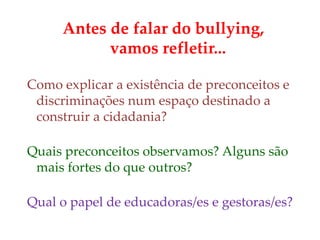 Antes de falar do bullying,
vamos refletir...
Como explicar a existência de preconceitos e
discriminações num espaço destinado a
construir a cidadania?
Quais preconceitos observamos? Alguns são
mais fortes do que outros?
Qual o papel de educadoras/es e gestoras/es?
 