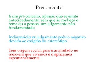 Preconceito
É um pré-conceito, opinião que se emite
antecipadamente, sem que se conheça o
tema ou a pessoa, um julgamento não
fundamentado
Indisposição ou julgamento prévio negativo
devido ao estigma ou estereótipo.
Tem origem social, pois é assimilado no
meio em que vivemos e o aplicamos
espontaneamente.
 