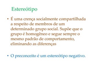 Estereótipo
• É uma crença socialmente compartilhada
a respeito de membros de um
determinado grupo social. Supõe que o
grupo é homogêneo e segue sempre o
mesmo padrão de comportamento,
eliminando as diferenças
• O preconceito é um estereótipo negativo.
 