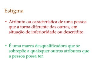 Estigma
• Atributo ou característica de uma pessoa
que a torna diferente das outras, em
situação de inferioridade ou descrédito.
• É uma marca desqualificadora que se
sobrepõe a quaisquer outros atributos que
a pessoa possa ter.
 