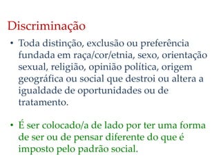 Discriminação
• Toda distinção, exclusão ou preferência
fundada em raça/cor/etnia, sexo, orientação
sexual, religião, opinião política, origem
geográfica ou social que destroi ou altera a
igualdade de oportunidades ou de
tratamento.
• É ser colocado/a de lado por ter uma forma
de ser ou de pensar diferente do que é
imposto pelo padrão social.
 