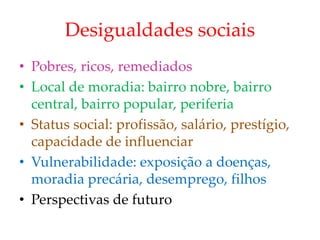 Desigualdades sociais
• Pobres, ricos, remediados
• Local de moradia: bairro nobre, bairro
central, bairro popular, periferia
• Status social: profissão, salário, prestígio,
capacidade de influenciar
• Vulnerabilidade: exposição a doenças,
moradia precária, desemprego, filhos
• Perspectivas de futuro
 
