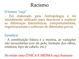 Racismo
O termo “raça”
- Foi elaborado pela Antropologia e foi
inicialmente utilizado para descrever e explicar
as diferenças fisionômicas, comportamentais,
organizacionais e culturais de diferentes povos
Genética:
- A constituição básica é a mesma, as variações
são secundárias (cor da pele, formato dos olhos,
estatura, tipo de cabelo, etc.)
Só existe uma ÚNICA E MESMA raça humana
 