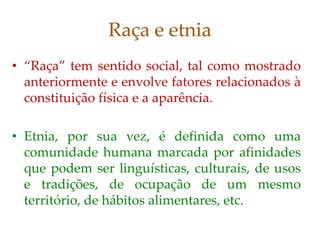 Raça e etnia
• “Raça” tem sentido social, tal como mostrado
anteriormente e envolve fatores relacionados à
constituição física e a aparência.
• Etnia, por sua vez, é definida como uma
comunidade humana marcada por afinidades
que podem ser linguísticas, culturais, de usos
e tradições, de ocupação de um mesmo
território, de hábitos alimentares, etc.
 