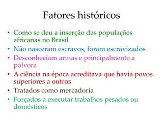Fatores históricos
• Como se deu a inserção das populações
africanas no Brasil
• Não nasceram escravos, foram escravizados
• Desconheciam armas e principalmente a
pólvora
• A ciência na época acreditava que havia povos
superiores a outros
• Tratados como mercadoria
• Forçados a executar trabalhos pesados ou
domésticos
 