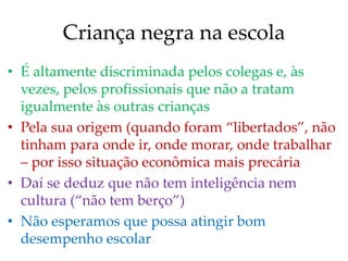 Criança negra na escola
• É altamente discriminada pelos colegas e, às
vezes, pelos profissionais que não a tratam
igualmente às outras crianças
• Pela sua origem (quando foram “libertados”, não
tinham para onde ir, onde morar, onde trabalhar
– por isso situação econômica mais precária
• Daí se deduz que não tem inteligência nem
cultura (“não tem berço”)
• Não esperamos que possa atingir bom
desempenho escolar
 