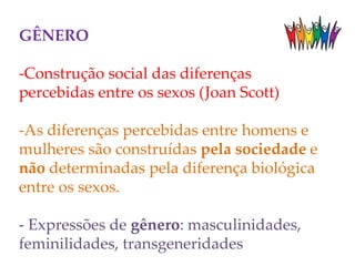 GÊNERO
-Construção social das diferenças
percebidas entre os sexos (Joan Scott)
-As diferenças percebidas entre homens e
mulheres são construídas pela sociedade e
não determinadas pela diferença biológica
entre os sexos.
- Expressões de gênero: masculinidades,
feminilidades, transgeneridades
 