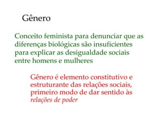 Conceito feminista para denunciar que as
diferenças biológicas são insuficientes
para explicar as desigualdade sociais
entre homens e mulheres
Gênero é elemento constitutivo e
estruturante das relações sociais,
primeiro modo de dar sentido às
relações de poder
Gênero
 