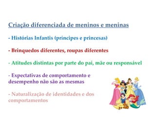 Criação diferenciada de meninos e meninas
- Histórias Infantis (príncipes e princesas)
- Brinquedos diferentes, roupas diferentes
- Atitudes distintas por parte do pai, mãe ou responsável
- Expectativas de comportamento e
desempenho não são as mesmas
- Naturalização de identidades e dos
comportamentos
 