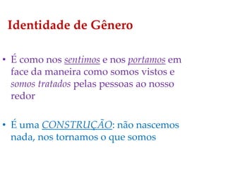 Identidade de Gênero
• É como nos sentimos e nos portamos em
face da maneira como somos vistos e
somos tratados pelas pessoas ao nosso
redor
• É uma CONSTRUÇÃO: não nascemos
nada, nos tornamos o que somos
 