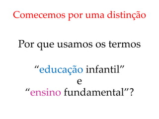 Comecemos por uma distinção
Por que usamos os termos
“educação infantil”
e
“ensino fundamental”?
 