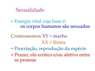Sexualidade
= Energia vital cuja base é:
os corpos humanos são sexuados
Cromossomos XY = macho
XX = fêmea
= Procriação, reprodução da espécie
= Prazer, elo erótico e/ou afetivo entre
as pessoas
 