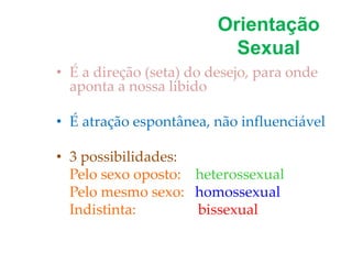 Orientação
Sexual
• É a direção (seta) do desejo, para onde
aponta a nossa libido
• É atração espontânea, não influenciável
• 3 possibilidades:
Pelo sexo oposto: heterossexual
Pelo mesmo sexo: homossexual
Indistinta: bissexual
 