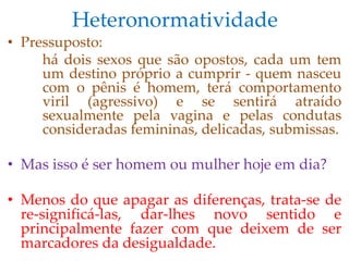 Heteronormatividade
• Pressuposto:
há dois sexos que são opostos, cada um tem
um destino próprio a cumprir - quem nasceu
com o pênis é homem, terá comportamento
viril (agressivo) e se sentirá atraído
sexualmente pela vagina e pelas condutas
consideradas femininas, delicadas, submissas.
• Mas isso é ser homem ou mulher hoje em dia?
• Menos do que apagar as diferenças, trata-se de
re-significá-las, dar-lhes novo sentido e
principalmente fazer com que deixem de ser
marcadores da desigualdade.
 
