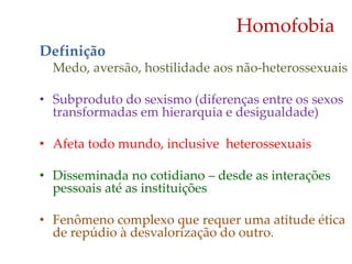 Homofobia
Definição
Medo, aversão, hostilidade aos não-heterossexuais
• Subproduto do sexismo (diferenças entre os sexos
transformadas em hierarquia e desigualdade)
• Afeta todo mundo, inclusive heterossexuais
• Disseminada no cotidiano – desde as interações
pessoais até as instituições
• Fenômeno complexo que requer uma atitude ética
de repúdio à desvalorização do outro.
 