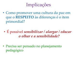 Implicações
• Como promover uma cultura da paz em
que o RESPEITO às diferenças é o item
primordial?
• É possível sensibilizar / alargar / educar
o olhar e a sensibilidade?
• Precisa ser pensado no planejamento
pedagógico
 