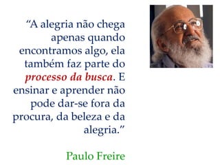 “A alegria não chega
apenas quando
encontramos algo, ela
também faz parte do
processo da busca. E
ensinar e aprender não
pode dar-se fora da
procura, da beleza e da
alegria.”
Paulo Freire
 