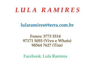 L U L A R A M I R E S
lularamires@terra.com.br
Fones: 3773 5514
97171 5055 (Vivo e Whats)
98564 7627 (Tim)
Facebook: Lula Ramires
 
