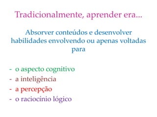 Tradicionalmente, aprender era...
Absorver conteúdos e desenvolver
habilidades envolvendo ou apenas voltadas
para
- o aspecto cognitivo
- a inteligência
- a percepção
- o raciocínio lógico
 