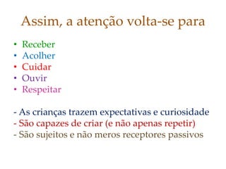 Assim, a atenção volta-se para
• Receber
• Acolher
• Cuidar
• Ouvir
• Respeitar
- As crianças trazem expectativas e curiosidade
- São capazes de criar (e não apenas repetir)
- São sujeitos e não meros receptores passivos
 
