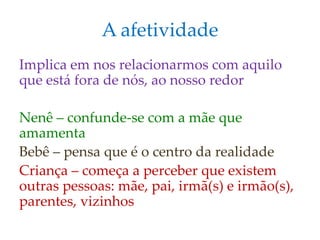 A afetividade
Implica em nos relacionarmos com aquilo
que está fora de nós, ao nosso redor
Nenê – confunde-se com a mãe que
amamenta
Bebê – pensa que é o centro da realidade
Criança – começa a perceber que existem
outras pessoas: mãe, pai, irmã(s) e irmão(s),
parentes, vizinhos
 