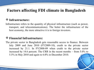 Factors affecting FDI climate in Bangladesh
 Infrastructure:
Infrastructure refers to the quantity of physical infrastructure (such as power,
transport, and telecommunications). The better the infrastructure of the
host economy, the more attractive it is to foreign investors.
 Financial Infrastructure:
The private sector in Bangladesh gets reasonable access to finance. Between
July 2009 and June 2010 (FY2009-10), credit to the private sector
increased by 21.1. In FY2008-09 when credit to the private sector
increased by 14.6 percent. The CRR in the recent months – from 5.0% to
5.5% in May 2010 and again to 6.0% in December 2010.
 