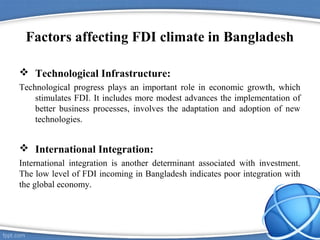 Factors affecting FDI climate in Bangladesh
 Technological Infrastructure:
Technological progress plays an important role in economic growth, which
stimulates FDI. It includes more modest advances the implementation of
better business processes, involves the adaptation and adoption of new
technologies.
 International Integration:
International integration is another determinant associated with investment.
The low level of FDI incoming in Bangladesh indicates poor integration with
the global economy.
 